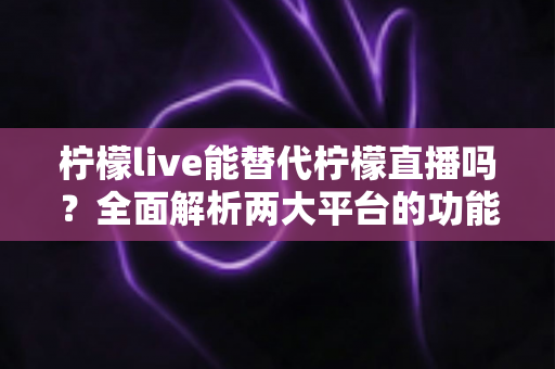 柠檬live能替代柠檬直播吗？全面解析两大平台的功能差异与用户迁移指南