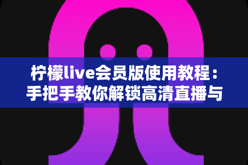 柠檬live会员版使用教程:手把手教你解锁高清直播与专属特权 柠檬live会员版使用教程:手把手教你解锁高清直播与专属特权