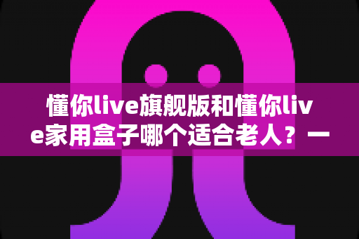 懂你live旗舰版和懂你live家用盒子哪个适合老人？一篇讲透的适老化选购指南