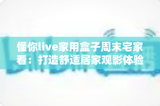 懂你live家用盒子周末宅家看：打造舒适居家观影体验的全方位指南