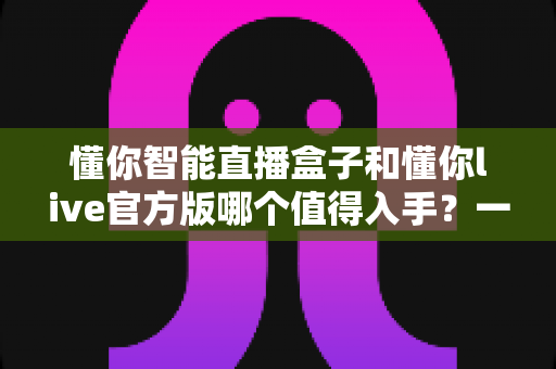 懂你智能直播盒子和懂你live官方版哪个值得入手？一篇讲透选购逻辑的深度对比指南