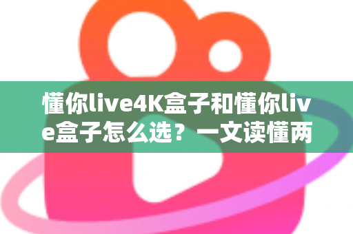 懂你live4K盒子和懂你live盒子怎么选？一文读懂两者差异，帮你找到最适合自己的电视盒子