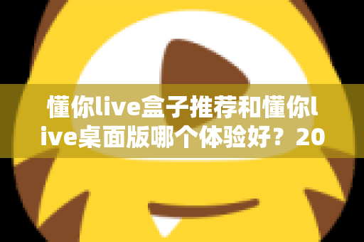 懂你live盒子推荐和懂你live桌面版哪个体验好？2025年最全横评指南，看完这篇再决定不踩坑
