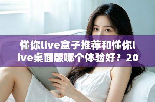 懂你live盒子推荐和懂你live桌面版哪个体验好？2025年最全横评指南，看完这篇再决定不踩坑