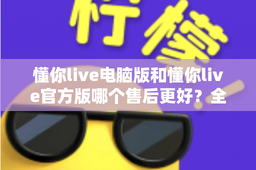 懂你live电脑版和懂你live官方版哪个售后更好?全方位对比解析助你轻松选择 懂你live电脑版和懂你live官方版哪个售后更好?全方位对比解析助你轻松选择