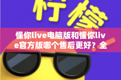 懂你live电脑版和懂你live官方版哪个售后更好？全方位对比解析助你轻松选择