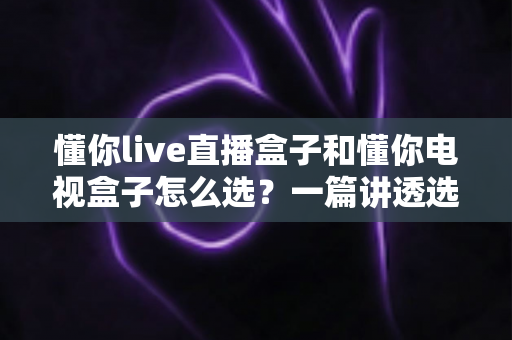 懂你live直播盒子和懂你电视盒子怎么选？一篇讲透选购逻辑的实用指南