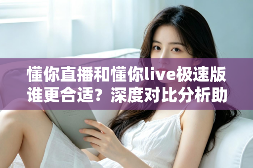 懂你直播和懂你live极速版谁更合适？深度对比分析助你选对版本不踩坑