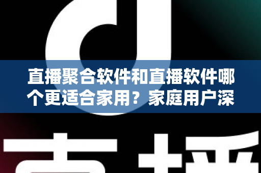 直播聚合软件和直播软件哪个更适合家用？家庭用户深度对比与选购全指南