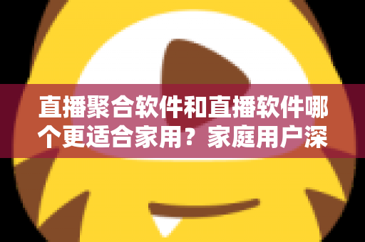 直播聚合软件和直播软件哪个更适合家用？家庭用户深度对比与选购全指南