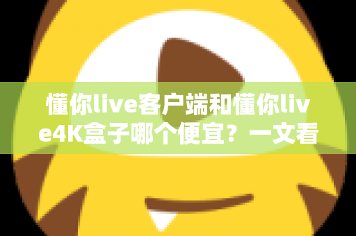 懂你live客户端和懂你live4K盒子哪个便宜？一文看懂两者的真实成本差异与选购攻略