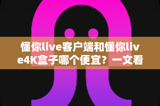 懂你live客户端和懂你live4K盒子哪个便宜？一文看懂两者的真实成本差异与选购攻略