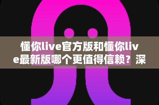 懂你live官方版和懂你live最新版哪个更值得信赖?深度对比分析助你安心选择 懂你live官方版和懂你live最新版哪个更值得信赖?深度对比分析助你安心选择