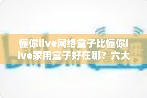 懂你live网络盒子比懂你live家用盒子好在哪?六大核心优势全面解析,看完再买不后悔 懂你live网络盒子比懂你live家用盒子好在哪?六大核心优势全面解析,看完再买不后悔