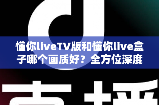 懂你liveTV版和懂你live盒子哪个画质好？全方位深度对比解析，帮你找到最清晰的大屏观影方案
