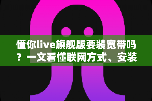 懂你live旗舰版要装宽带吗?一文看懂联网方式、安装条件与常见问题全解析 懂你live旗舰版要装宽带吗?一文看懂联网方式、安装条件与常见问题全解析