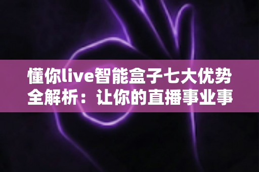 懂你live智能盒子七大优势全解析：让你的直播事业事半功倍的智能利器