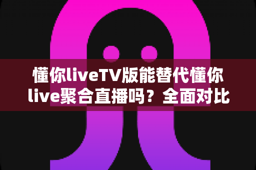 懂你liveTV版能替代懂你live聚合直播吗?全面对比分析与使用建议 懂你liveTV版能替代懂你live聚合直播吗?全面对比分析与使用建议
