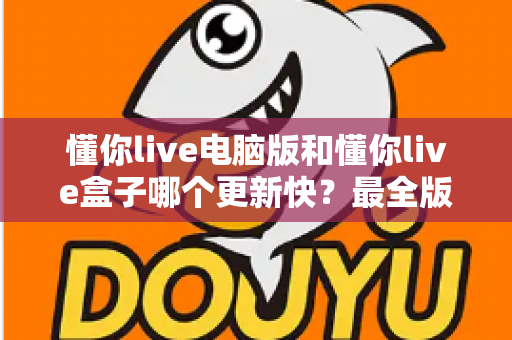 懂你live电脑版和懂你live盒子哪个更新快？最全版本更新速度对比与选择指南