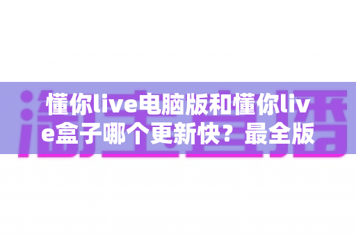 懂你live电脑版和懂你live盒子哪个更新快？最全版本更新速度对比与选择指南