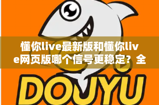 懂你live最新版和懂你live网页版哪个信号更稳定？全面对比实测与使用指南
