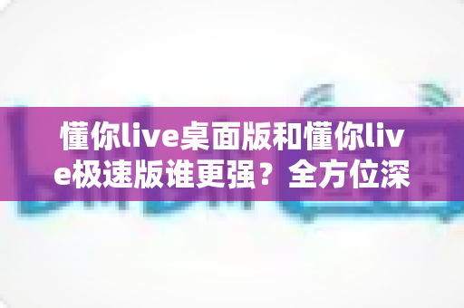 懂你live桌面版和懂你live极速版谁更强?全方位深度对比评测助你精准选择 懂你live桌面版和懂你live极速版谁更强?全方位深度对比评测助你精准选择
