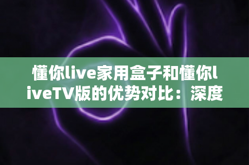 懂你live家用盒子和懂你liveTV版的优势对比:深度解析两者差异,帮你选出最适合自己的观影方案 懂你live家用盒子和懂你liveTV版的优势对比:深度解析两者差异,帮你选出最适合自己的观影方案