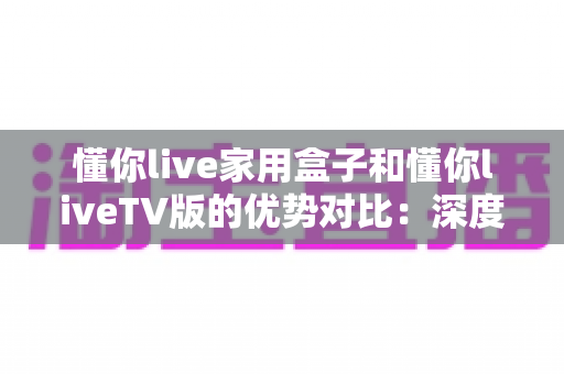 懂你live家用盒子和懂你liveTV版的优势对比：深度解析两者差异，帮你选出最适合自己的观影方案