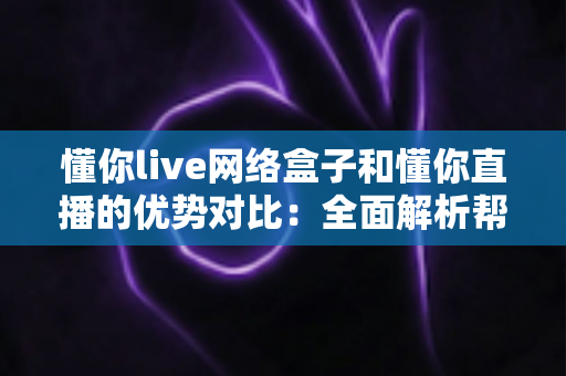 懂你live网络盒子和懂你直播的优势对比：全面解析帮你选出最佳观看方案