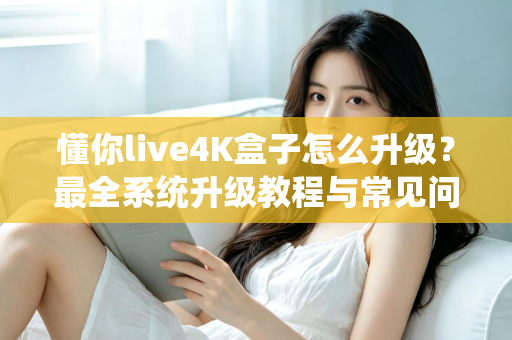 懂你live4K盒子怎么升级？最全系统升级教程与常见问题解答