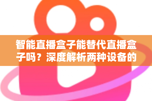 智能直播盒子能替代直播盒子吗？深度解析两种设备的差异与选购指南