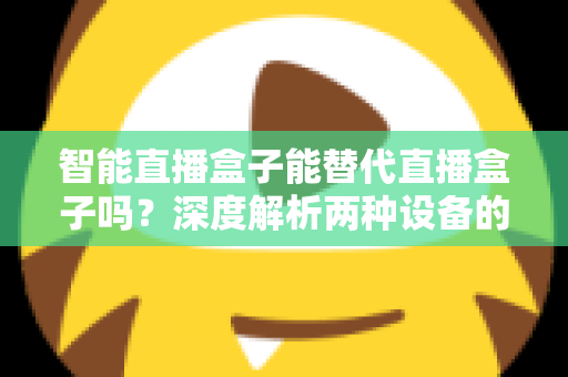 智能直播盒子能替代直播盒子吗？深度解析两种设备的差异与选购指南