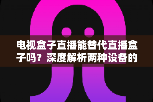电视盒子直播能替代直播盒子吗?深度解析两种设备的核心差异与选购指南 电视盒子直播能替代直播盒子吗?深度解析两种设备的核心差异与选购指南