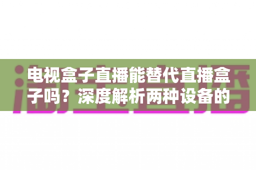 电视盒子直播能替代直播盒子吗?深度解析两种设备的核心差异与选购指南 电视盒子直播能替代直播盒子吗?深度解析两种设备的核心差异与选购指南