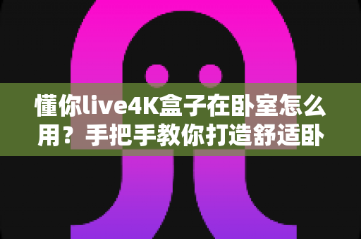 懂你live4K盒子在卧室怎么用?手把手教你打造舒适卧室观影体验 懂你live4K盒子在卧室怎么用?手把手教你打造舒适卧室观影体验
