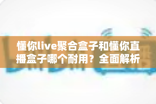 懂你live聚合盒子和懂你直播盒子哪个耐用？全面解析两款盒子的耐用性差异与选购建议