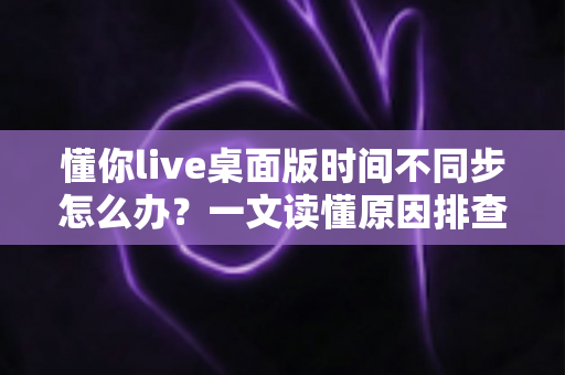 懂你live桌面版时间不同步怎么办？一文读懂原因排查与实用修复方案