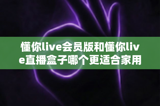 懂你live会员版和懂你live直播盒子哪个更适合家用？家庭娱乐选择全攻略