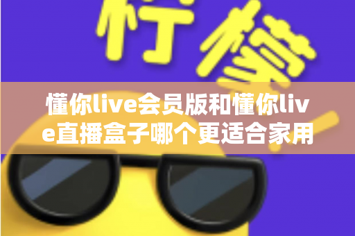 懂你live会员版和懂你live直播盒子哪个更适合家用？家庭娱乐选择全攻略