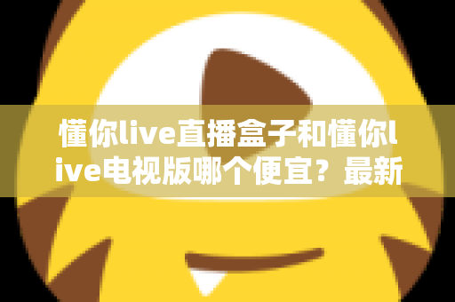 懂你live直播盒子和懂你live电视版哪个便宜？最新价格对比与高性价比选购全攻略