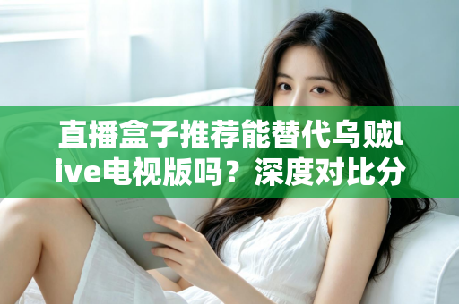 直播盒子推荐能替代乌贼live电视版吗？深度对比分析与选购指南全解析