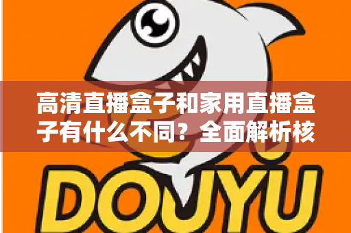 高清直播盒子和家用直播盒子有什么不同?全面解析核心差异与选购攻略 高清直播盒子和家用直播盒子有什么不同?全面解析核心差异与选购攻略