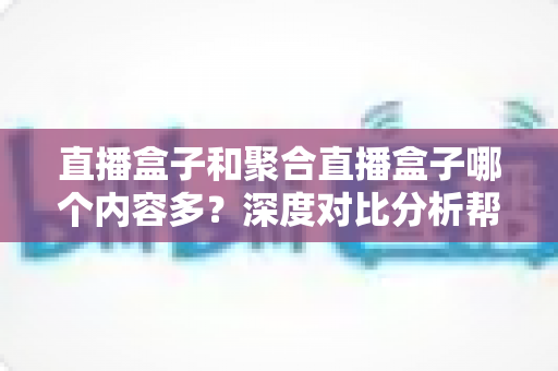 直播盒子和聚合直播盒子哪个内容多?深度对比分析帮你选对观影设备 直播盒子和聚合直播盒子哪个内容多?深度对比分析帮你选对观影设备