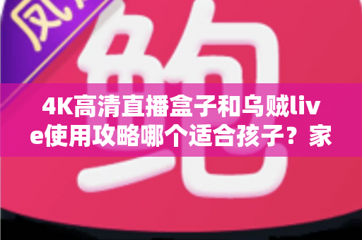 4K高清直播盒子和乌贼live使用攻略哪个适合孩子？家长必读的深度对比与安全观看指南