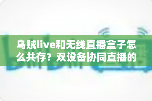 乌贼live和无线直播盒子怎么共存?双设备协同直播的完整实用指南 乌贼live和无线直播盒子怎么共存?双设备协同直播的完整实用指南