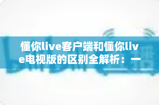 懂你live客户端和懂你live电视版的区别全解析：一文读懂如何选择最适合自己的观影方式