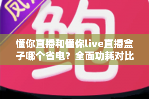 懂你直播和懂你live直播盒子哪个省电？全面功耗对比与实用省电攻略
