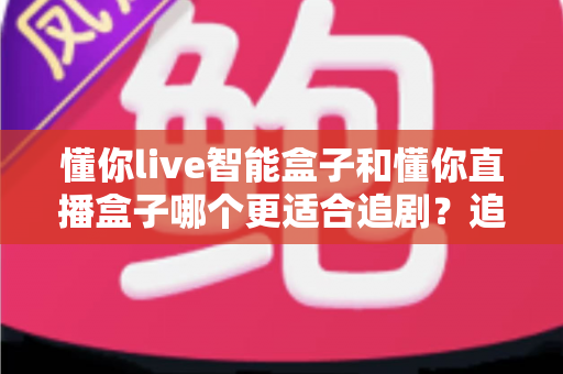 懂你live智能盒子和懂你直播盒子哪个更适合追剧？追剧党必看的深度选购指南
