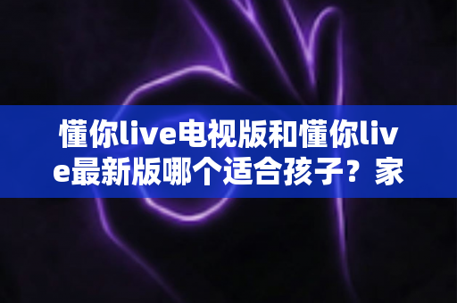 懂你live电视版和懂你live最新版哪个适合孩子？家长必读的选择指南