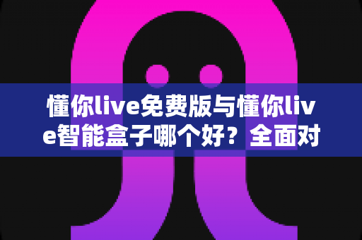 懂你live免费版与懂你live智能盒子哪个好？全面对比分析帮你做出最佳选择